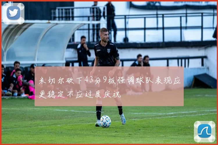 米切尔砍下43分9板强调球队表现应更稳定不应过度庆祝