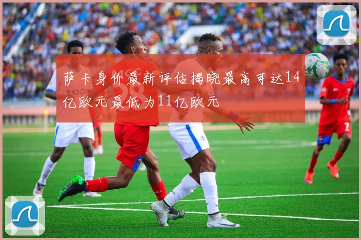 萨卡身价最新评估揭晓最高可达14亿欧元最低为11亿欧元