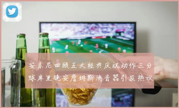 安东尼回顾五大经典庆祝动作三分球库里晚安詹姆斯消音器引发热议