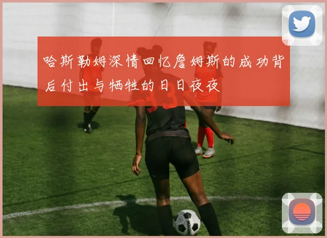 哈斯勒姆深情回忆詹姆斯的成功背后付出与牺牲的日日夜夜