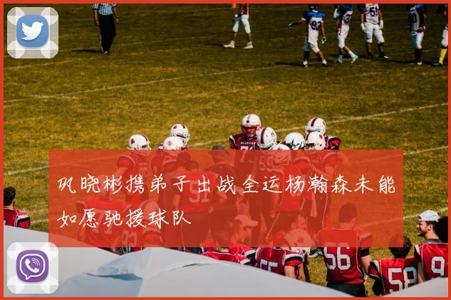 巩晓彬携弟子出战全运杨瀚森未能如愿驰援球队