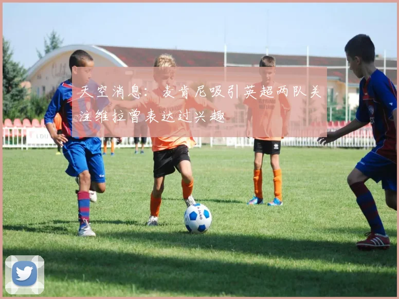 天空消息：麦肯尼吸引英超两队关注维拉曾表达过兴趣