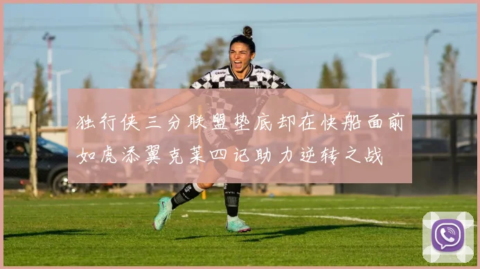 独行侠三分联盟垫底却在快船面前如虎添翼克莱四记助力逆转之战
