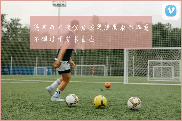 德布劳内谈伤后恢复进展表示满意不想过于苛求自己