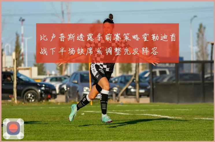 比卢普斯透露季前赛策略霍勒迪首战下半场缺席或调整先发阵容