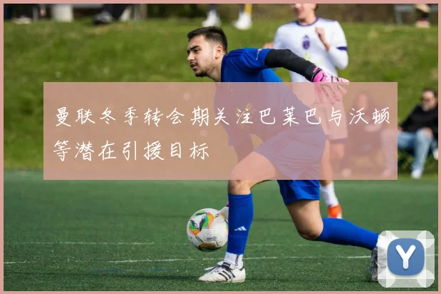 曼联冬季转会期关注巴莱巴与沃顿等潜在引援目标