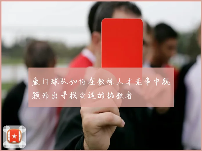 豪门球队如何在教练人才竞争中脱颖而出寻找合适的执教者