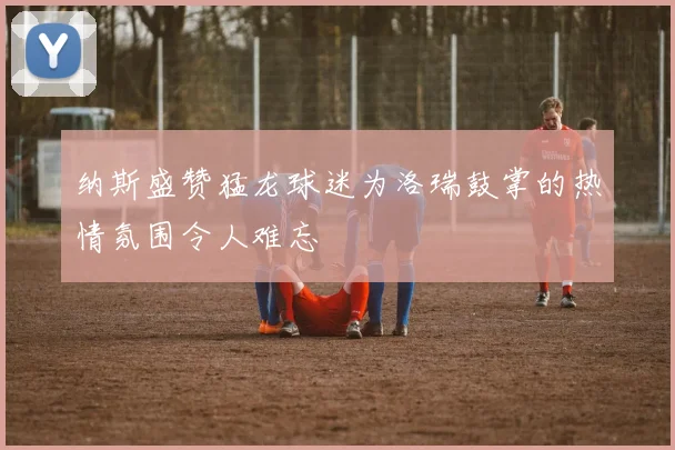 纳斯盛赞猛龙球迷为洛瑞鼓掌的热情氛围令人难忘