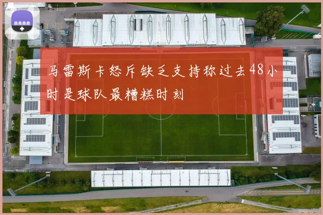 马雷斯卡怒斥缺乏支持称过去48小时是球队最糟糕时刻