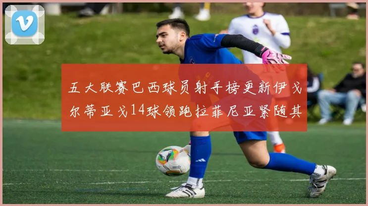 五大联赛巴西球员射手榜更新伊戈尔蒂亚戈14球领跑拉菲尼亚紧随其后
