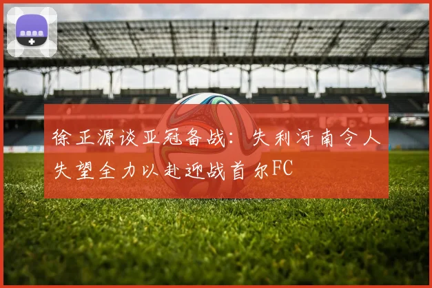 徐正源谈亚冠备战：失利河南令人失望全力以赴迎战首尔FC