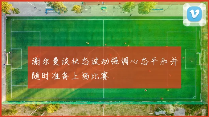 谢尔曼谈状态波动强调心态平和并随时准备上场比赛