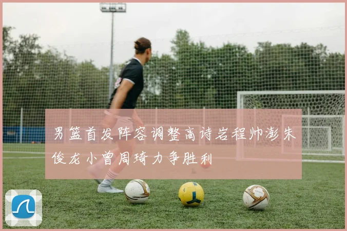 男篮首发阵容调整高诗岩程帅澎朱俊龙小曾周琦力争胜利