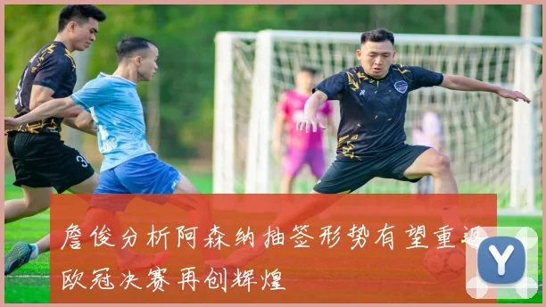 詹俊分析阿森纳抽签形势有望重返欧冠决赛再创辉煌