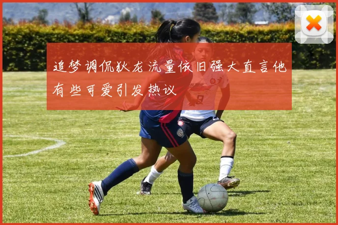 追梦调侃狄龙流量依旧强大直言他有些可爱引发热议