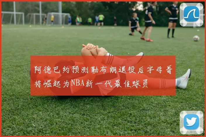 阿德巴约预测勒布朗退役后字母哥将崛起为NBA新一代最佳球员