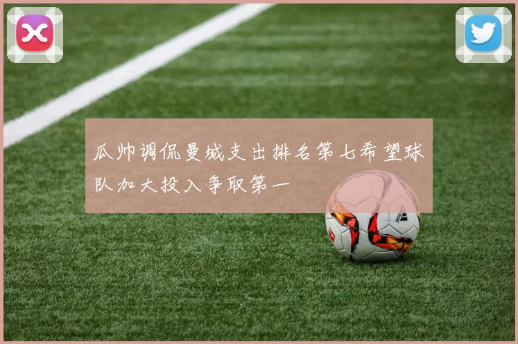 瓜帅调侃曼城支出排名第七希望球队加大投入争取第一