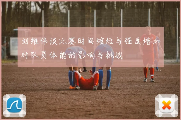 刘维伟谈比赛时间缩短与强度增加对队员体能的影响与挑战