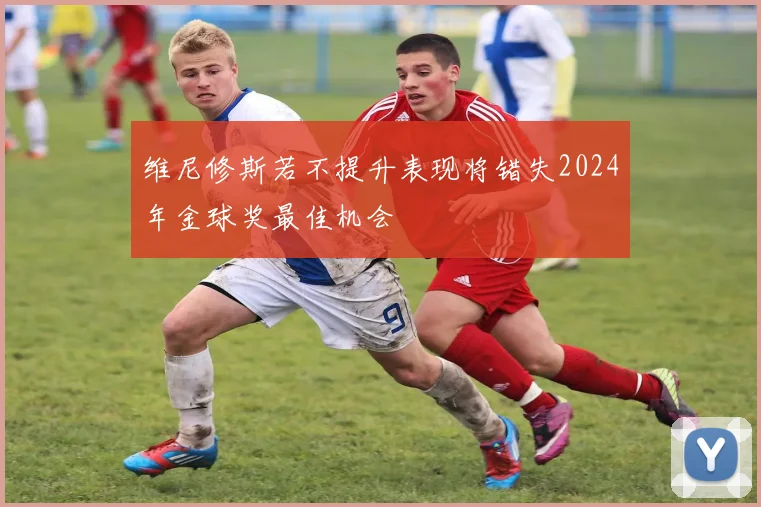 维尼修斯若不提升表现将错失2024年金球奖最佳机会