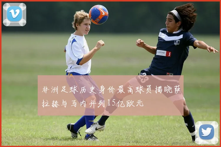 非洲足球历史身价最高球员揭晓萨拉赫与马内并列15亿欧元