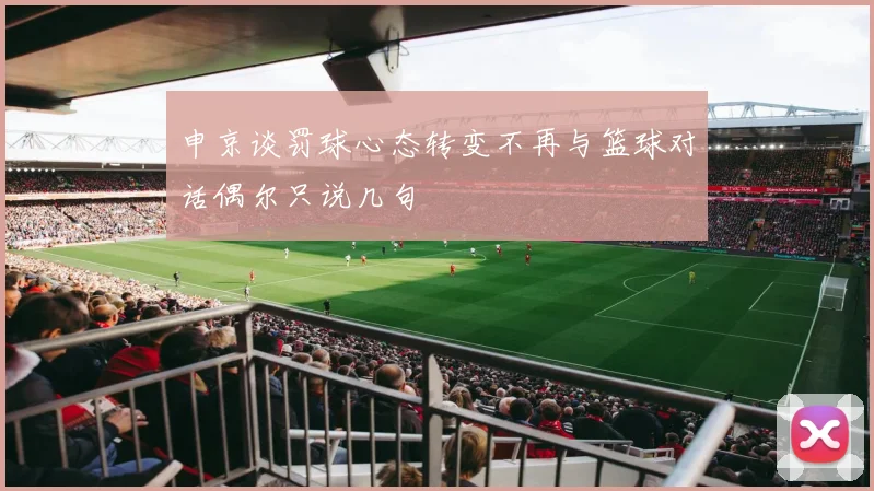 申京谈罚球心态转变不再与篮球对话偶尔只说几句