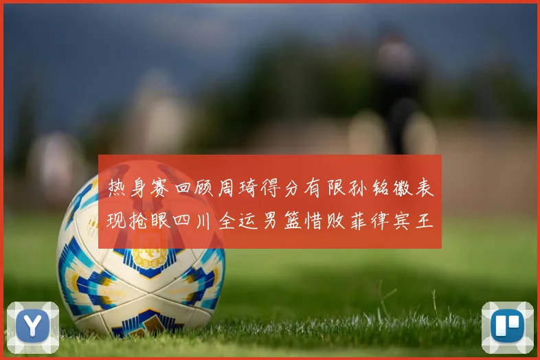 热身赛回顾周琦得分有限孙铭徽表现抢眼四川全运男篮惜败菲律宾王牌队
