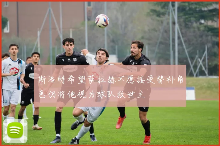 斯洛特希望萨拉赫不愿接受替补角色仍将他视为球队救世主