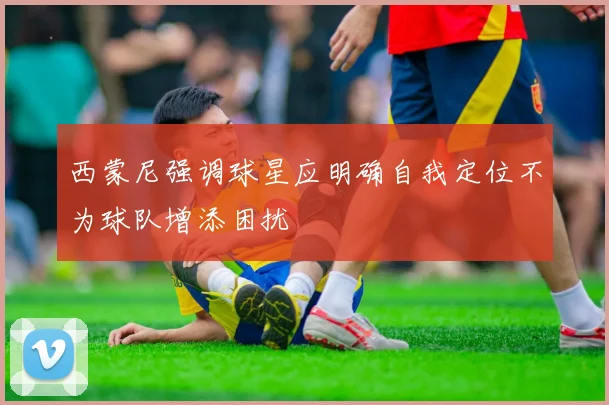 西蒙尼强调球星应明确自我定位不为球队增添困扰