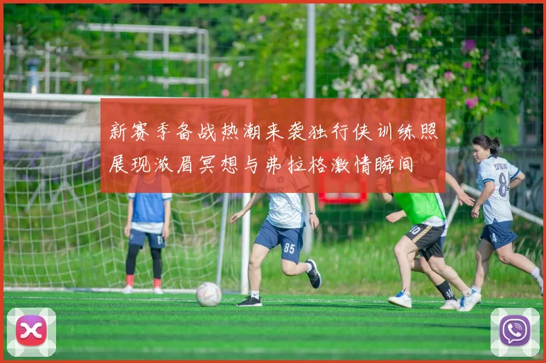 新赛季备战热潮来袭独行侠训练照展现浓眉冥想与弗拉格激情瞬间