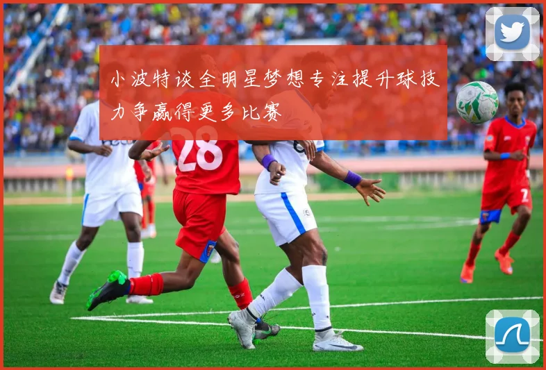 小波特谈全明星梦想专注提升球技力争赢得更多比赛