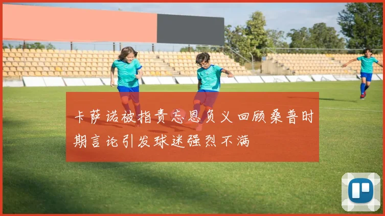 卡萨诺被指责忘恩负义回顾桑普时期言论引发球迷强烈不满