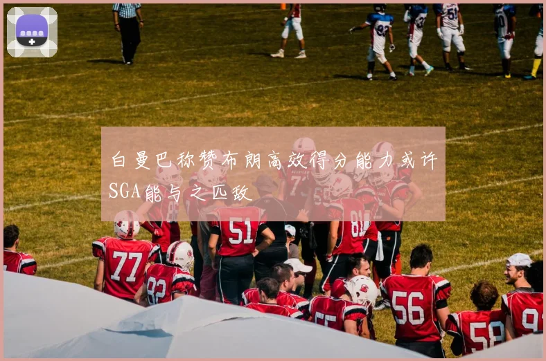 白曼巴称赞布朗高效得分能力或许SGA能与之匹敌