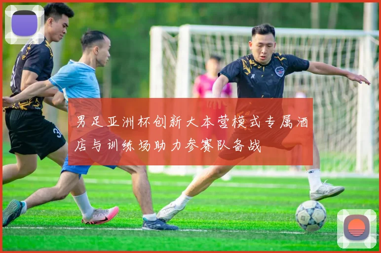 男足亚洲杯创新大本营模式专属酒店与训练场助力参赛队备战