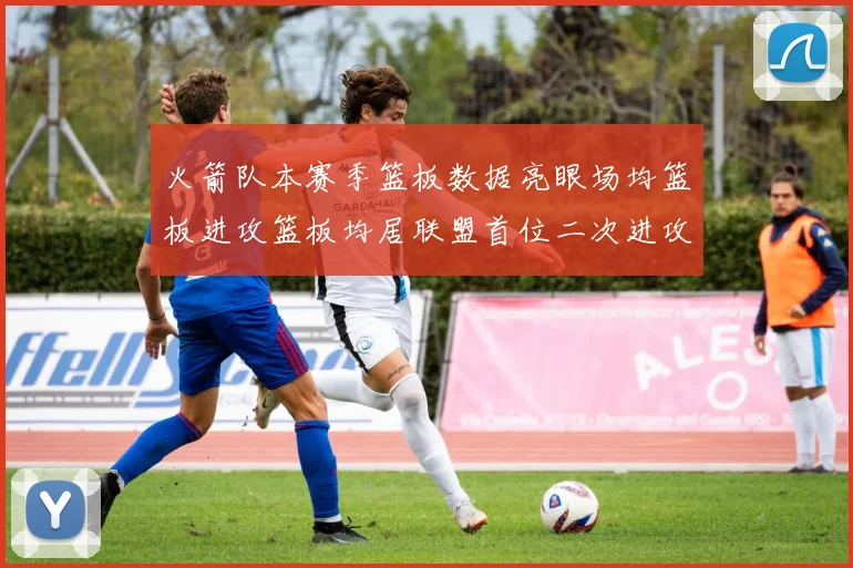 火箭队本赛季篮板数据亮眼场均篮板进攻篮板均居联盟首位二次进攻得分紧随其后