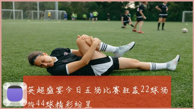 英超盛宴今日五场比赛狂轰22球场均44球精彩纷呈