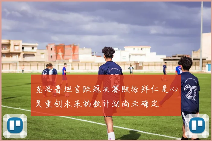 克洛普坦言欧冠决赛败给拜仁是心灵重创未来执教计划尚未确定