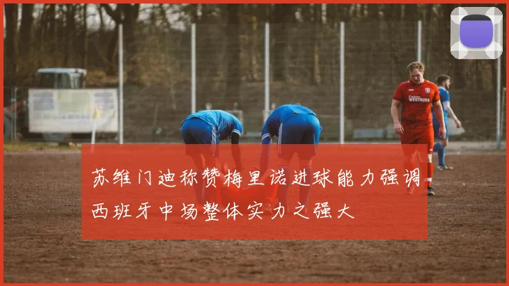 苏维门迪称赞梅里诺进球能力强调西班牙中场整体实力之强大