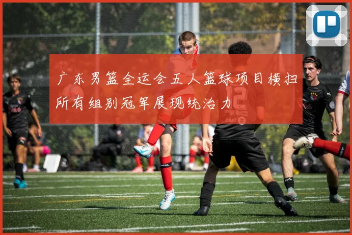 广东男篮全运会五人篮球项目横扫所有组别冠军展现统治力