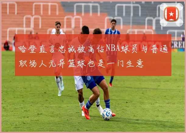 哈登直言忠诚被高估NBA球员与普通职场人无异篮球也是一门生意