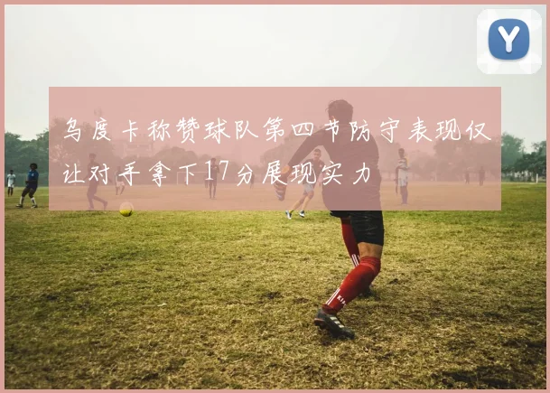 乌度卡称赞球队第四节防守表现仅让对手拿下17分展现实力