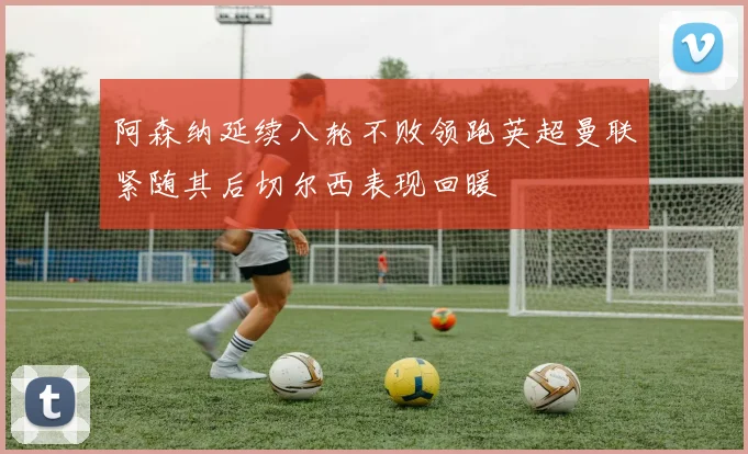阿森纳延续八轮不败领跑英超曼联紧随其后切尔西表现回暖