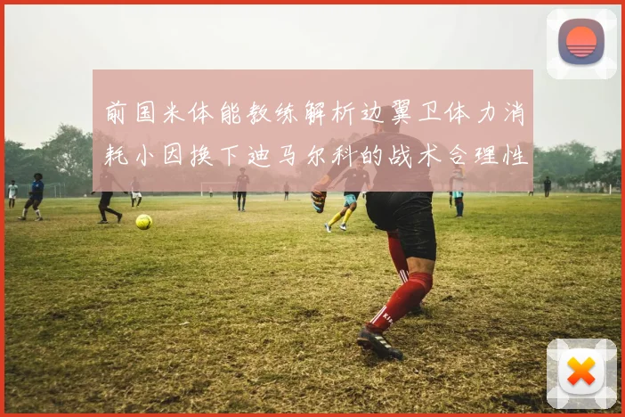 前国米体能教练解析边翼卫体力消耗小因换下迪马尔科的战术合理性
