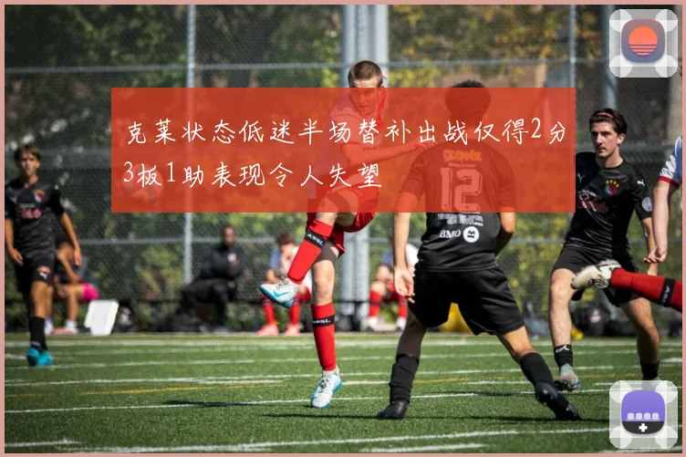 克莱状态低迷半场替补出战仅得2分3板1助表现令人失望